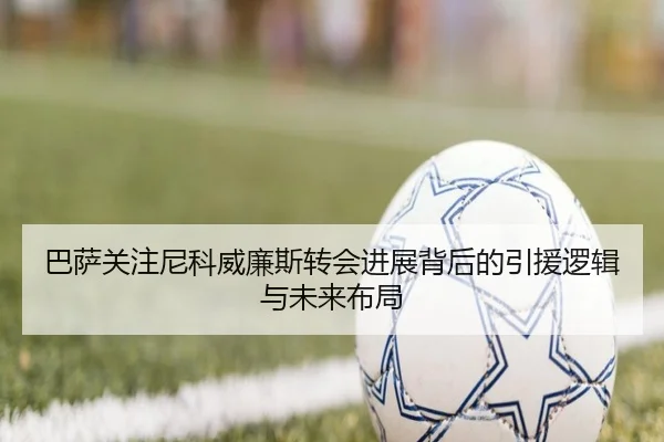 巴萨关注尼科威廉斯转会进展背后的引援逻辑与未来布局