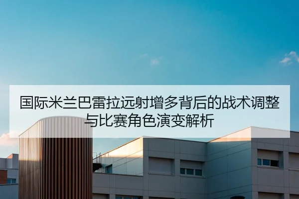 国际米兰巴雷拉远射增多背后的战术调整与比赛角色演变解析