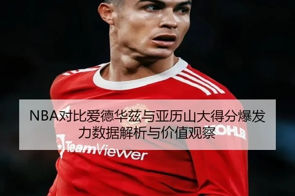 NBA对比爱德华兹与亚历山大得分爆发力数据解析与价值观察