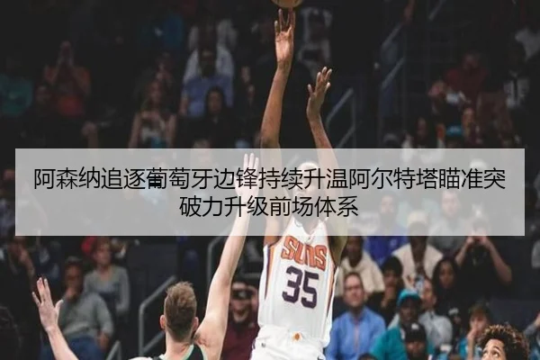 阿森纳追逐葡萄牙边锋持续升温阿尔特塔瞄准突破力升级前场体系